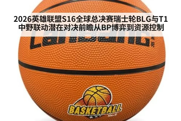 2026英雄联盟S16全球总决赛瑞士轮BLG与T1中野联动潜在对决前瞻从BP博弈到资源控制